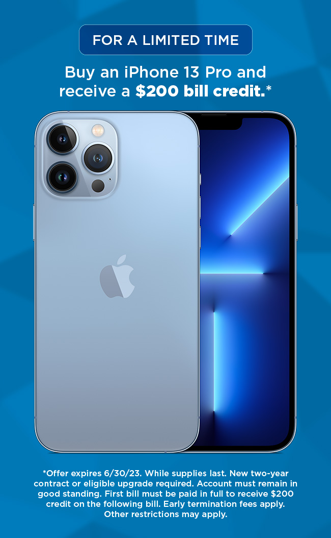 Buy an iPhone 13 Pro and receive a $200 bill credit. (*Offer expires 6/30/23. While supplies last. New two-year contract or eligible upgrade required. Account must remain in good standing. First bill must be paid in full to receive $200 credit on the following bill. Early termination fees apply. Other restrictions may apply.)