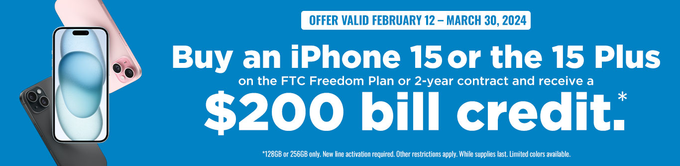 Offer Valid February 12 - March 30, 2024: Buy an iPhone 15 (128 or 256GB) or the 115 Plus (128GB or 256GB) on the FTC Freedom Plan or 2-year contract and receive a $200 bill credit.* New line activation required. Account must remain in good standing. First bill must be paid in full to receive $200 credit on the following bill. Early termination fees apply. Other restrictions may apply. While supplies last. Limited colors available.