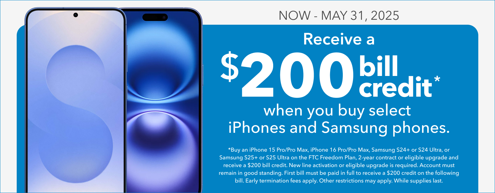 Now - May 31, 2025: Receive a $200 bill credit* when you buy select iPhones and Samsung phones.