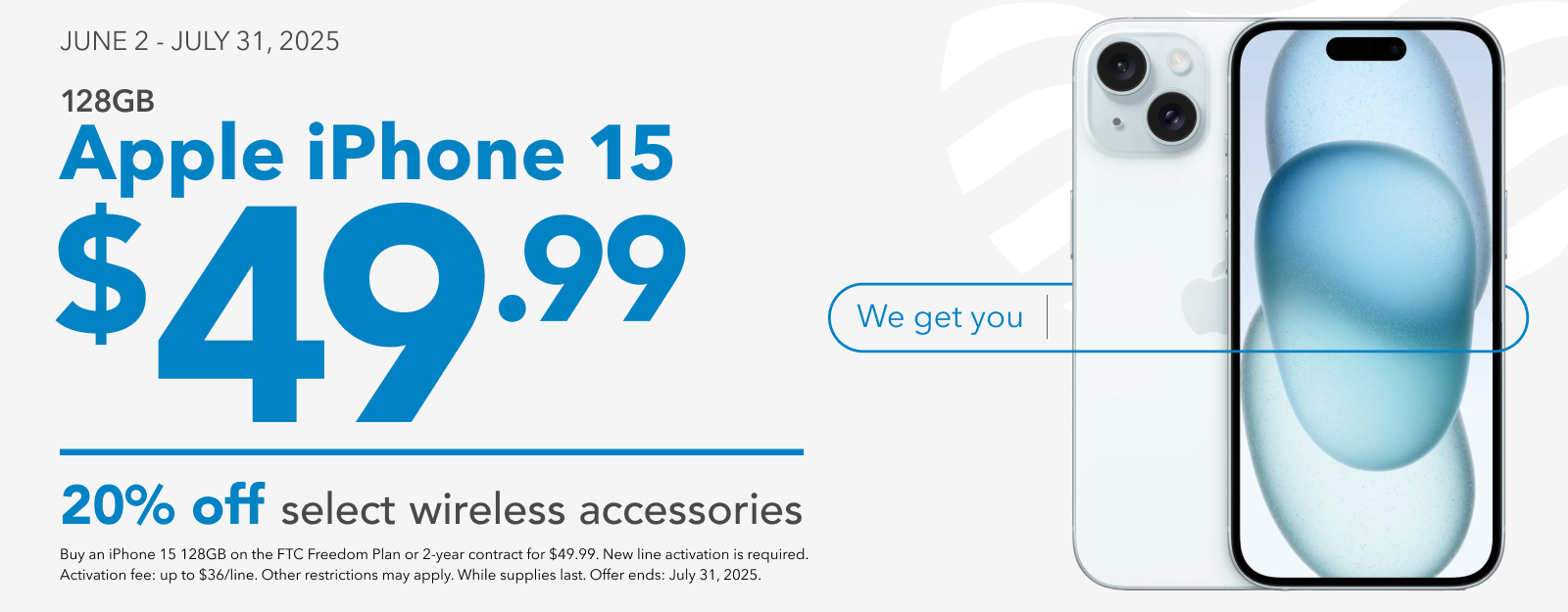JUNE 2 - JULY 31, 2025 128GB Apple iPhone 15 $49.99 and 20% off select wireless accessories. Buy an iPhone 15 128GB on the FTC Freedom Plan or 2-year contract for $49.99. New line activation is required. Activation fee: up to $36/line. Other restrictions may apply. While supplies last. Offer ends: July 31, 2025.