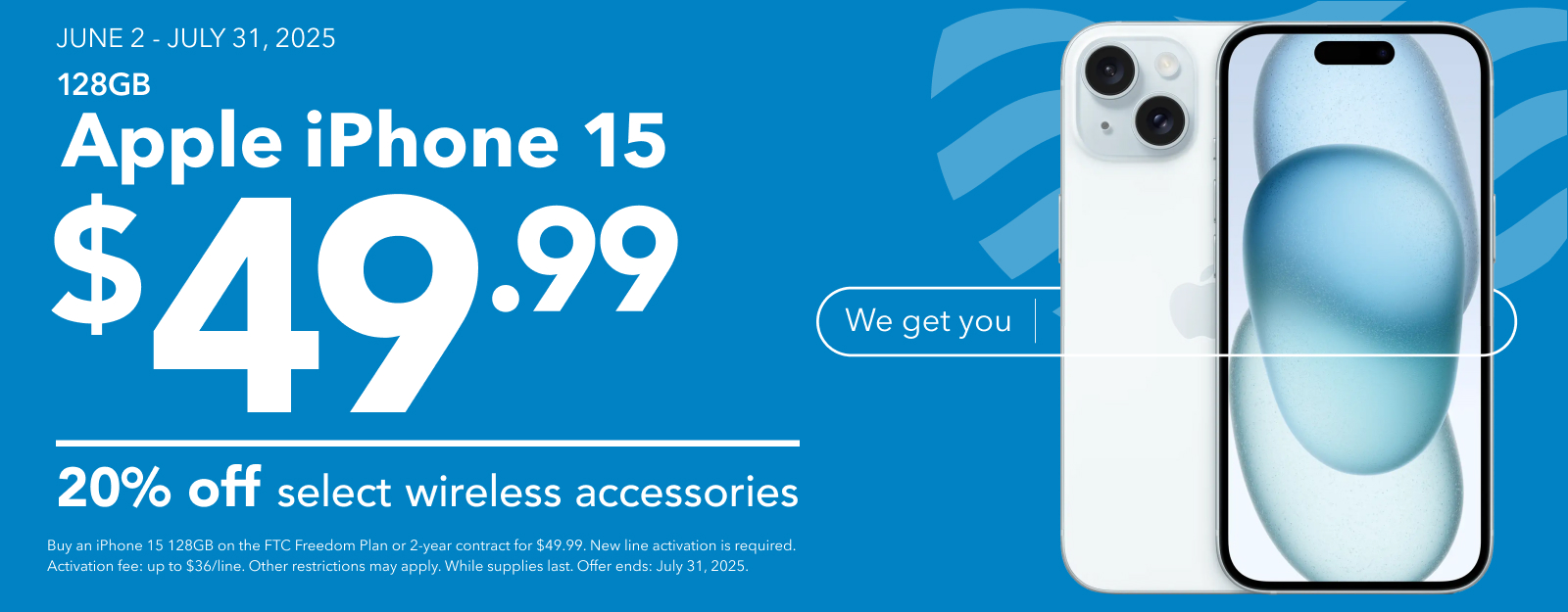JUNE 2 - JULY 31, 2025
128GB Apple iPhone 15 $49.99 and 20% off select wireless accessories. Buy an iPhone 15 128GB on the FTC Freedom Plan or 2-year contract for $49.99. New line activation is required. Activation fee: up to $36/line. Other restrictions may apply. While supplies last. Offer ends: July 31, 2025.