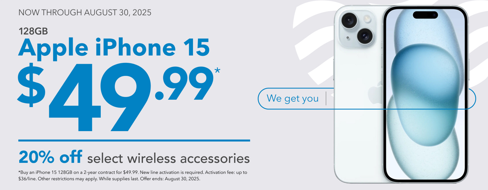 NOW THROUGH AUGUST 30, 2025
128GB
Apple iPhone 15
$49.99
20% off select wireless accessories
*Buy an iPhone 15 128GB on a 2-year contract for $49.99. New line activation is required. Activation fee: up to $36/line. Other restrictions may apply. While supplies last. Offer ends: August 30, 2025.