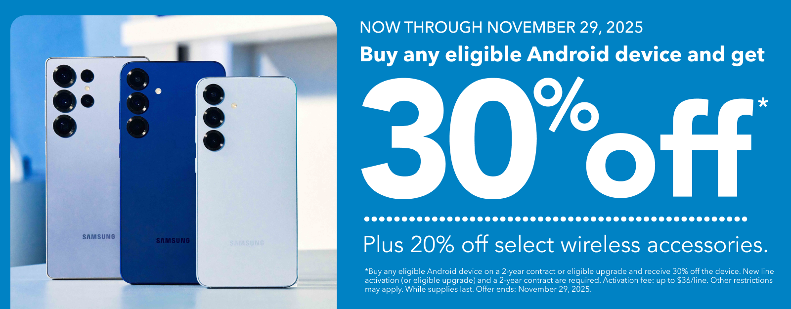 NOW THROUGH NOVEMBER 29, 2025 Buy any eligible Android device and get 30°off* — Plus 20% off select wireless accessories.
*Buy any eligible Android device on a 2-year contract or eligible upgrade and receive 30% off the device. New line activation (or eligible upgrade) and a 2-year contract are required. Activation fee: up to $36/line. Other restrictions may apply. While supplies last. Offer ends: November 29, 2025.