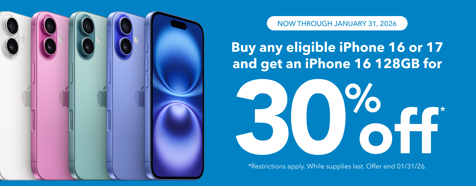 NOW THROUGH JANUARY 31, 2026
Buy any eligible iPhone 16 or 17 and get an iPhone 16 128GB for
30% off
*Restrictions apply. While supplies last. Offer end 01/31/26.