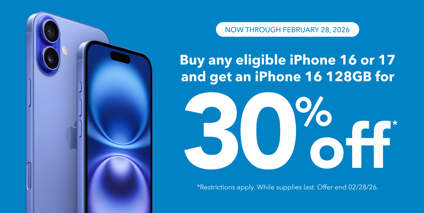 NOW THROUGH FEBRUARY 28, 2026 Buy any eligible iPhone 16 or 17 and get an iPhone 16 128GB for
30% off
*Restrictions apply. While supplies last. Offer end 02/28/26.