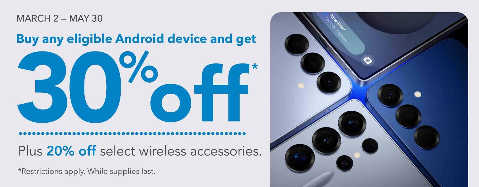MARCH 2 - MAY 30 Buy any eligible Android device and get 30% off Plus 20% off select wireless accessories. *Restrictions apply. While supplies last.
