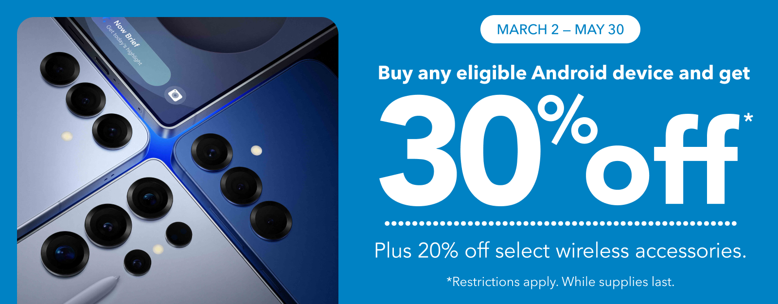 MARCH 2 - MAY 30 Buy any eligible Android device and get 30% off Plus 20% off select wireless accessories. *Restrictions apply. While supplies last.