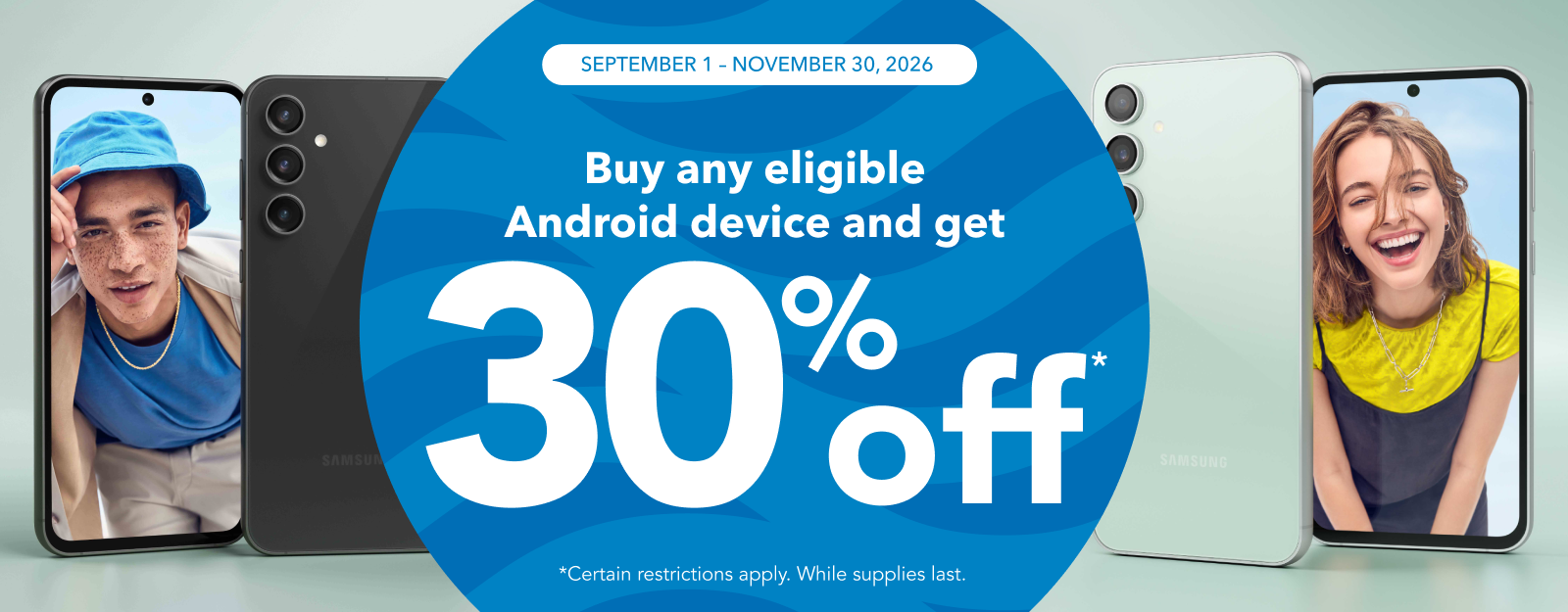 September 1 - November 30, 2026: Buy an eligable Android device and get 30% off. (Certain restrictions apply. While supplies last.)